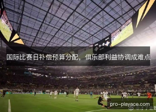 国际比赛日补偿预算分配,俱乐部利益协调成难点 国际比赛日补偿预算分配,俱乐部利益协调成难点